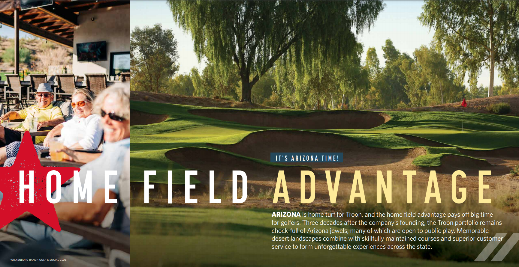 HOME FIELD ADVANTAGE IIT"S ARIZONA TIME: Arizona is home turf for Troon, and the home field advantage pays off big time for golfers. Three decades after the company’s founding, the Troon portfolio remains chock-full of Arizona jewels, many of which are open to public play. Memorable desert landscapes combine with skillfully maintained courses and superior customer service to form unforgettable experiences across the state.