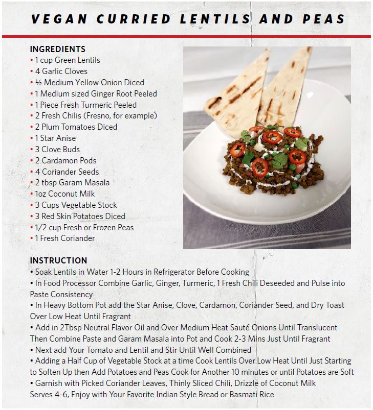RECIPE: Vegan Curries Lentils and Peas - INGREDIENTS • 1 cup Green Lentils • 4 Garlic Cloves • ½ Medium Yellow Onion Diced • 1 Medium sized Ginger Root Peeled • 1 Piece Fresh Turmeric Peeled • 2 Fresh Chilis (Fresno, for example) • 2 Plum Tomatoes Diced • 1 Star Anise • 3 Clove Buds • 2 Cardamon Pods • 4 Coriander Seeds • 2 tbsp Garam Masala • 1oz Coconut Milk • 3 Cups Vegetable Stock • 3 Red Skin Potatoes Diced • 1/2 cup Fresh or Frozen Peas • 1 Fresh Coriander INSTRUCTION • Soak Lentils in Water 1-2 Hours in Refrigerator Before Cooking • In Food Processor Combine Garlic, Ginger, Turmeric, 1 Fresh Chili Deseeded and Pulse into Paste Consistency • In Heavy Bottom Pot add the Star Anise, Clove, Cardamon, Coriander Seed, and Dry Toast Over Low Heat Until Fragrant • Add in 2Tbsp Neutral Flavor Oil and Over Medium Heat Sauté Onions Until Translucent Then Combine Paste and Garam Masala into Pot and Cook 2-3 Mins Just Until Fragrant • Next add Your Tomato and Lentil and Stir Until Well Combined • Adding a Half Cup of Vegetable Stock at a time Cook Lentils Over Low Heat Until Just Starting to Soften Up then Add Potatoes and Peas Cook for Another 10 minutes or until Potatoes are Soft • Garnish with Picked Coriander Leaves, Thinly Sliced Chili, Drizzle of Coconut Milk Serves 4-6, Enjoy with Your Favorite Indian Style Bread or Basmati Rice
